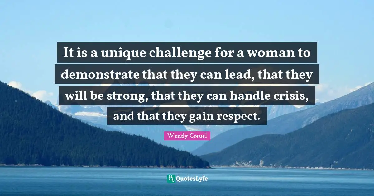 It is a unique challenge for a woman to demonstrate that they can lead, that they will be strong, that they can handle crisis, and that they gain respect.
