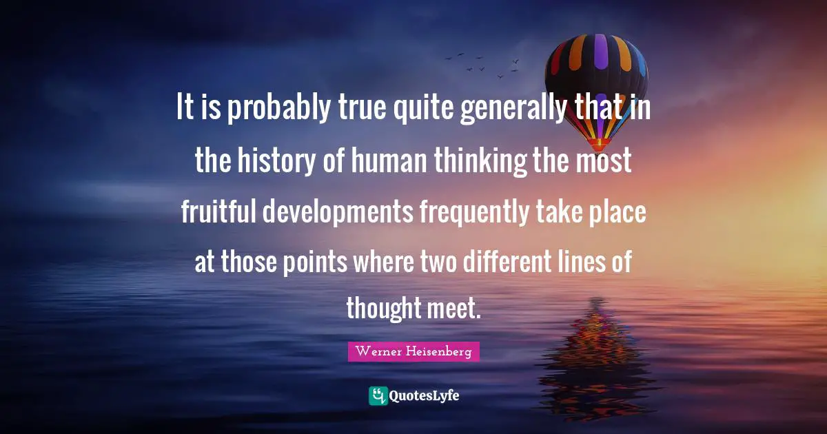 It is probably true quite generally that in the history of human thinking the most fruitful developments frequently take place at those points where two different lines of thought meet.