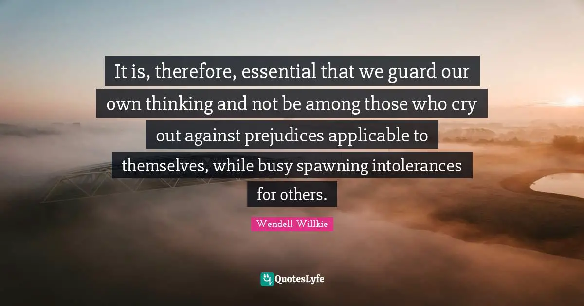 It is, therefore, essential that we guard our own thinking and not be among those who cry out against prejudices applicable to themselves, while busy spawning intolerances for others.