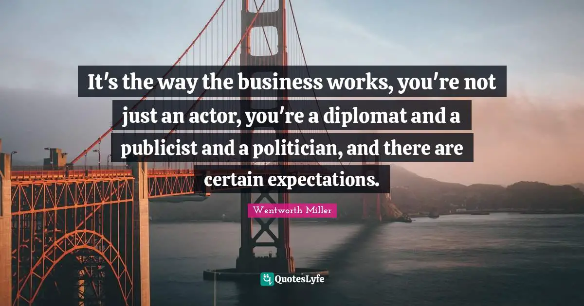 Wentworth Miller Quotes: "It's the way the business works, you're not just an actor, you're a diplomat and a publicist and a politician, and there are certain expectations."