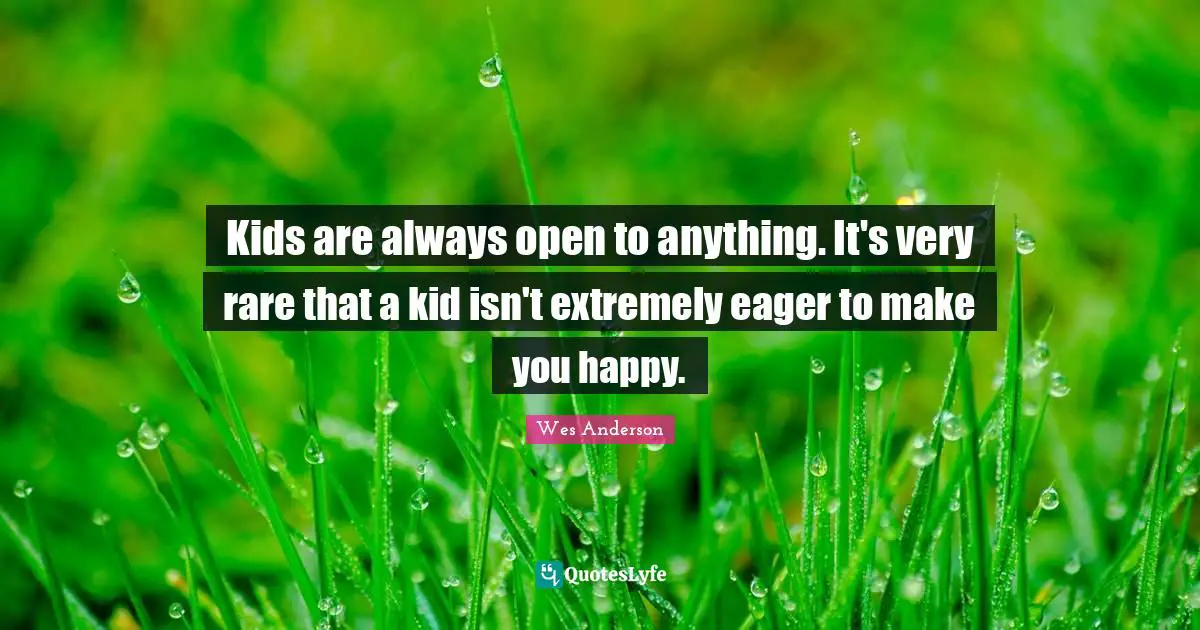Kids are always open to anything. It's very rare that a kid isn't extremely eager to make you happy.