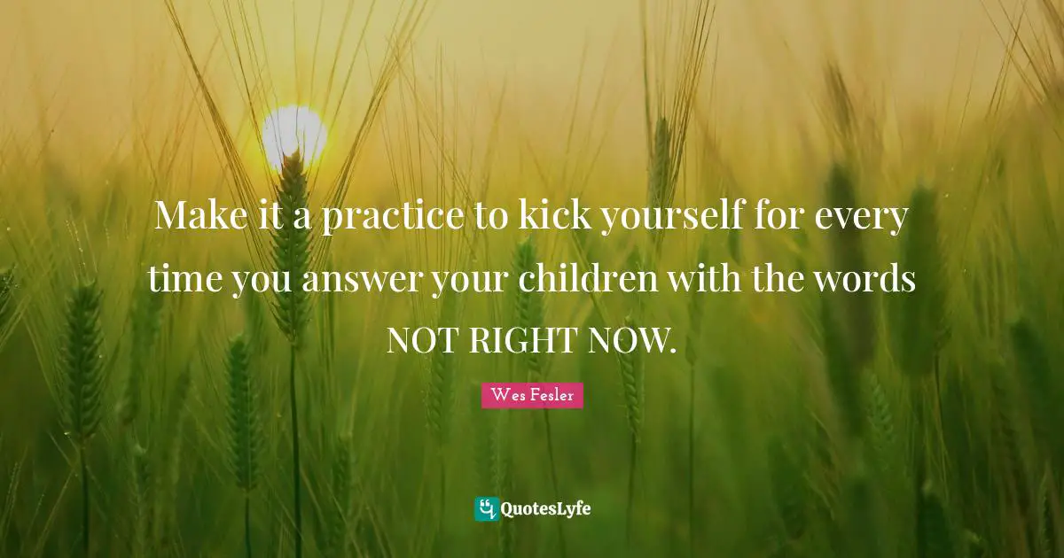 Make it a practice to kick yourself for every time you answer your children with the words NOT RIGHT NOW.