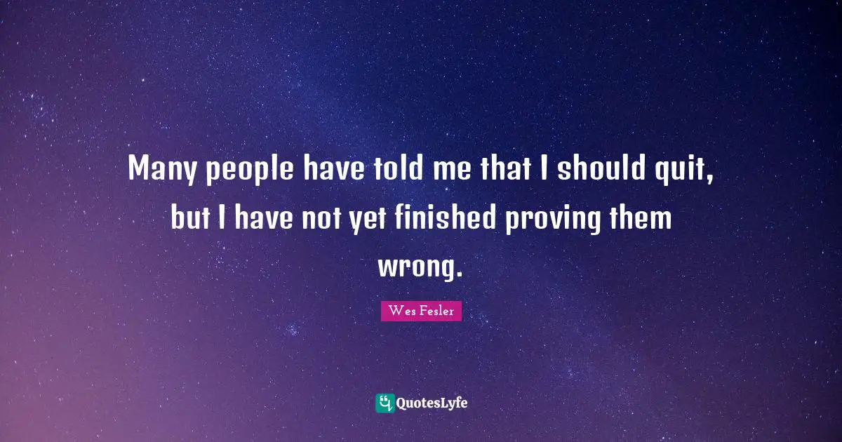 Many people have told me that I should quit, but I have not yet finished proving them wrong.