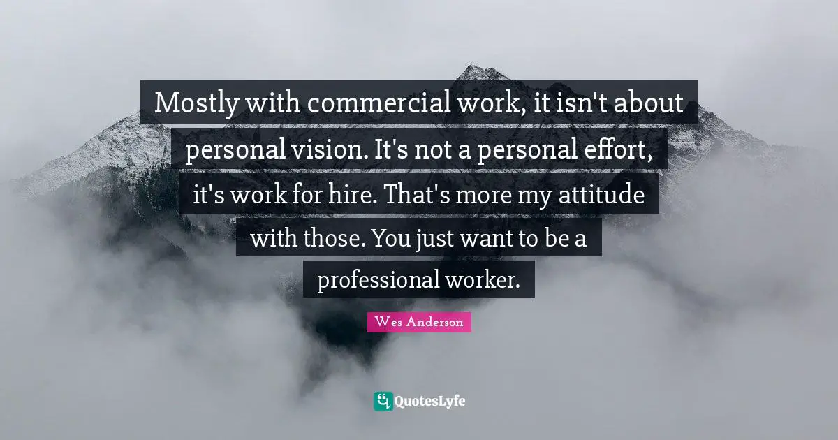 Mostly with commercial work, it isn't about personal vision. It's not a personal effort, it's work for hire. That's more my attitude with those. You just want to be a professional worker.