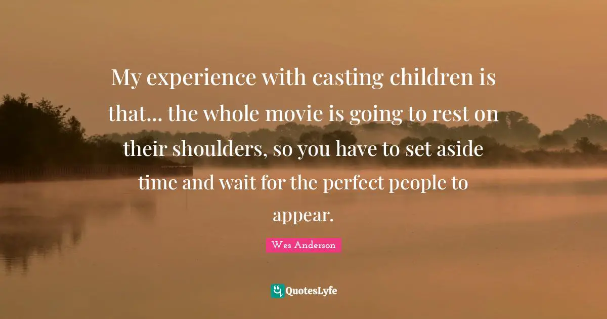 My experience with casting children is that... the whole movie is going to rest on their shoulders, so you have to set aside time and wait for the perfect people to appear.
