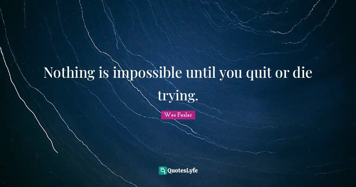 Nothing is impossible until you quit or die trying.