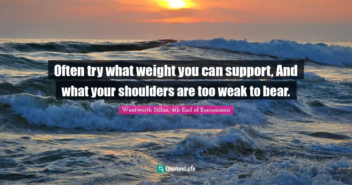 Often try what weight you can support, And what your shoulders are too weak to bear.