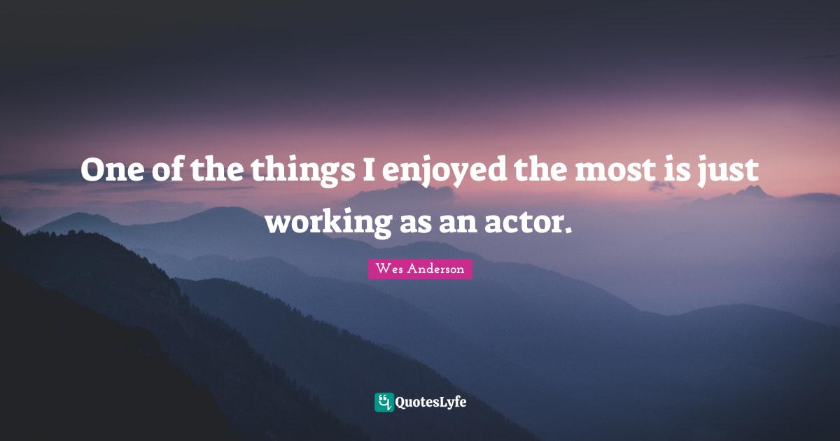 One of the things I enjoyed the most is just working as an actor.