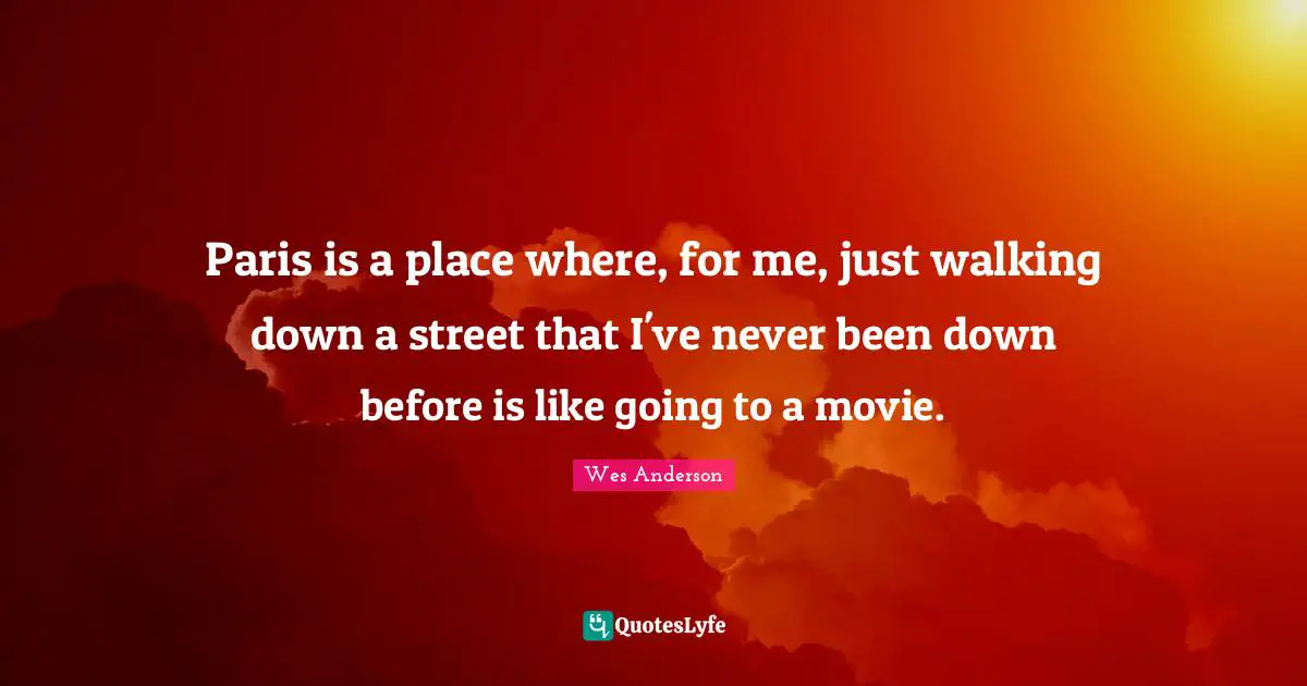 Paris is a place where, for me, just walking down a street that I've never been down before is like going to a movie.