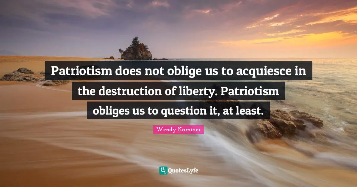 Patriotism does not oblige us to acquiesce in the destruction of liberty. Patriotism obliges us to question it, at least.