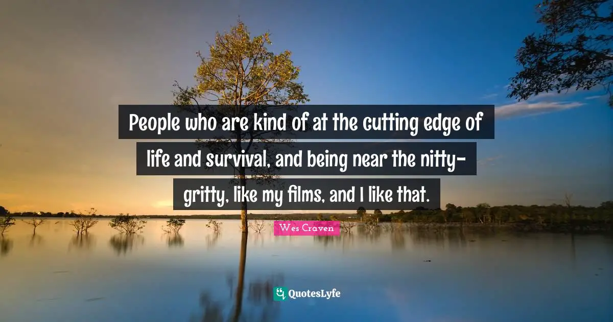 People who are kind of at the cutting edge of life and survival, and being near the nitty-gritty, like my films, and I like that.