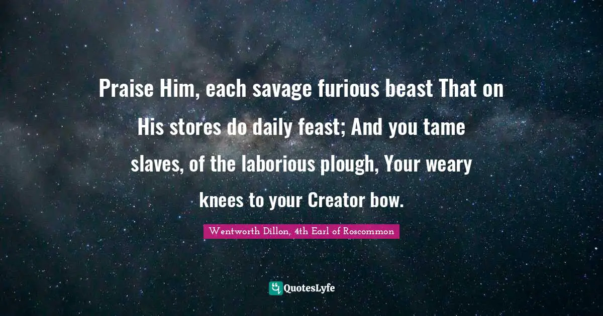 Praise Him, each savage furious beast That on His stores do daily feast; And you tame slaves, of the laborious plough, Your weary knees to your Creator bow.