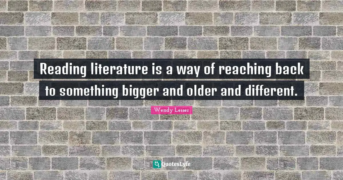 Reading literature is a way of reaching back to something bigger and older and different.
