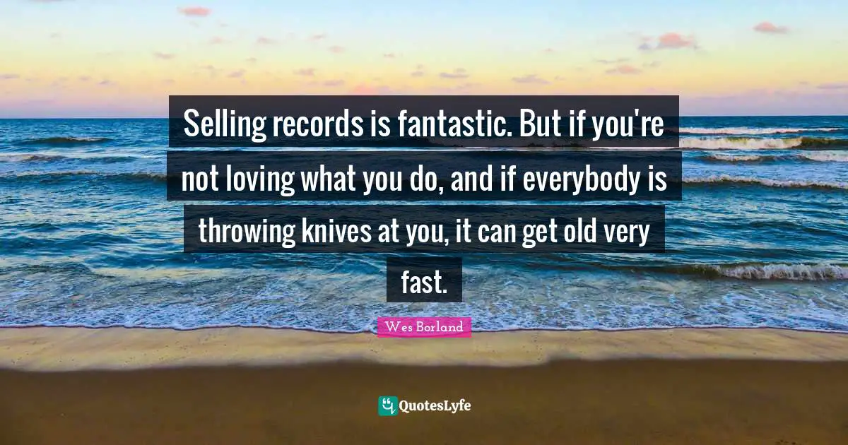 Selling records is fantastic. But if you're not loving what you do, and if everybody is throwing knives at you, it can get old very fast.