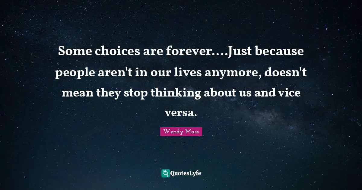 Some choices are forever....Just because people aren't in our lives anymore, doesn't mean they stop thinking about us and vice versa.