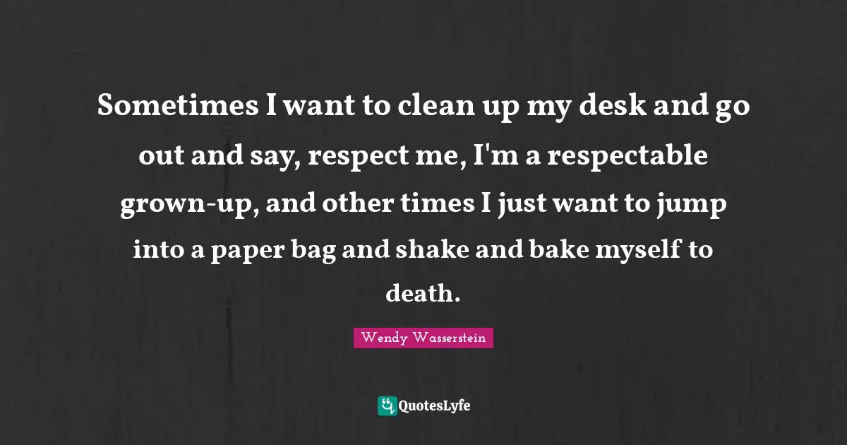 Respectable Quotes: "Sometimes I want to clean up my desk and go out and say, respect me, I'm a respectable grown-up, and other times I just want to jump into a paper bag and shake and bake myself to death."