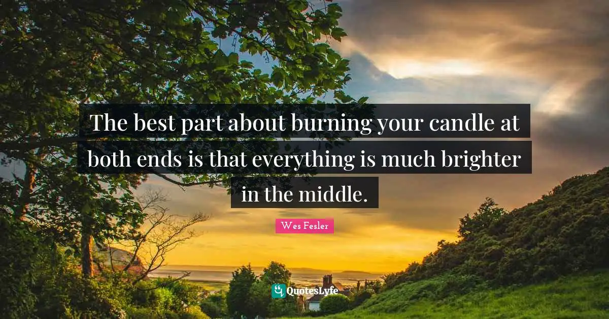 The best part about burning your candle at both ends is that everything is much brighter in the middle.