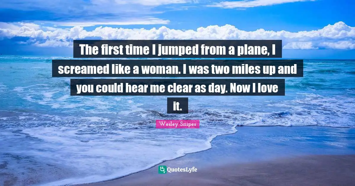 The first time I jumped from a plane, I screamed like a woman. I was two miles up and you could hear me clear as day. Now I love it.
