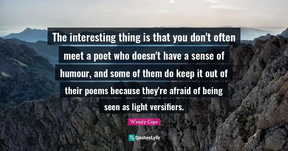 The interesting thing is that you don't often meet a poet who doesn't have a sense of humour, and some of them do keep it out of their poems because they're afraid of being seen as light versifiers.
