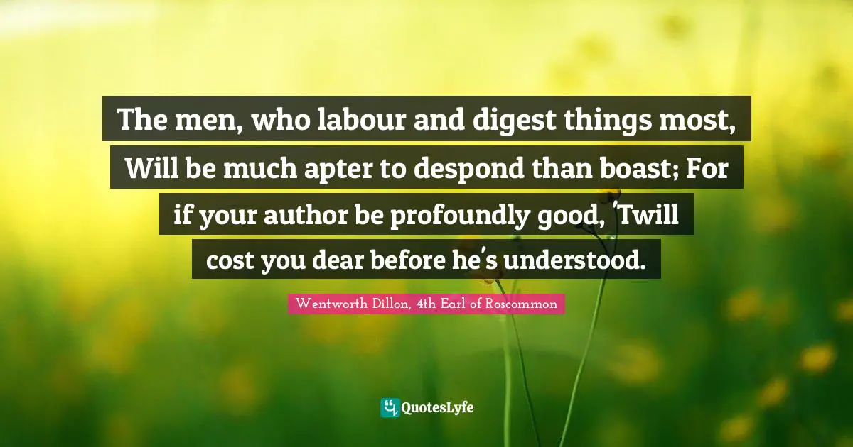 The men, who labour and digest things most, Will be much apter to despond than boast; For if your author be profoundly good, 'Twill cost you dear before he's understood.