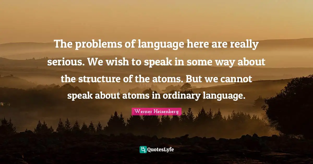 The problems of language here are really serious. We wish to speak in some way about the structure of the atoms. But we cannot speak about atoms in ordinary language.