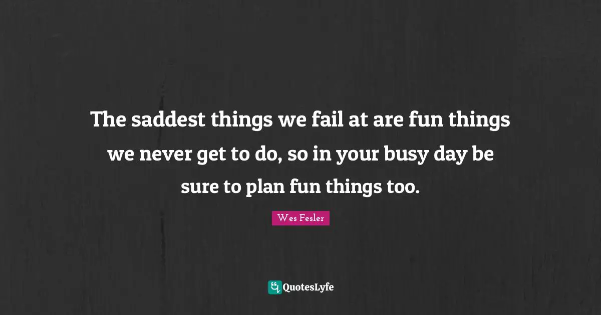 The saddest things we fail at are fun things we never get to do, so in your busy day be sure to plan fun things too.