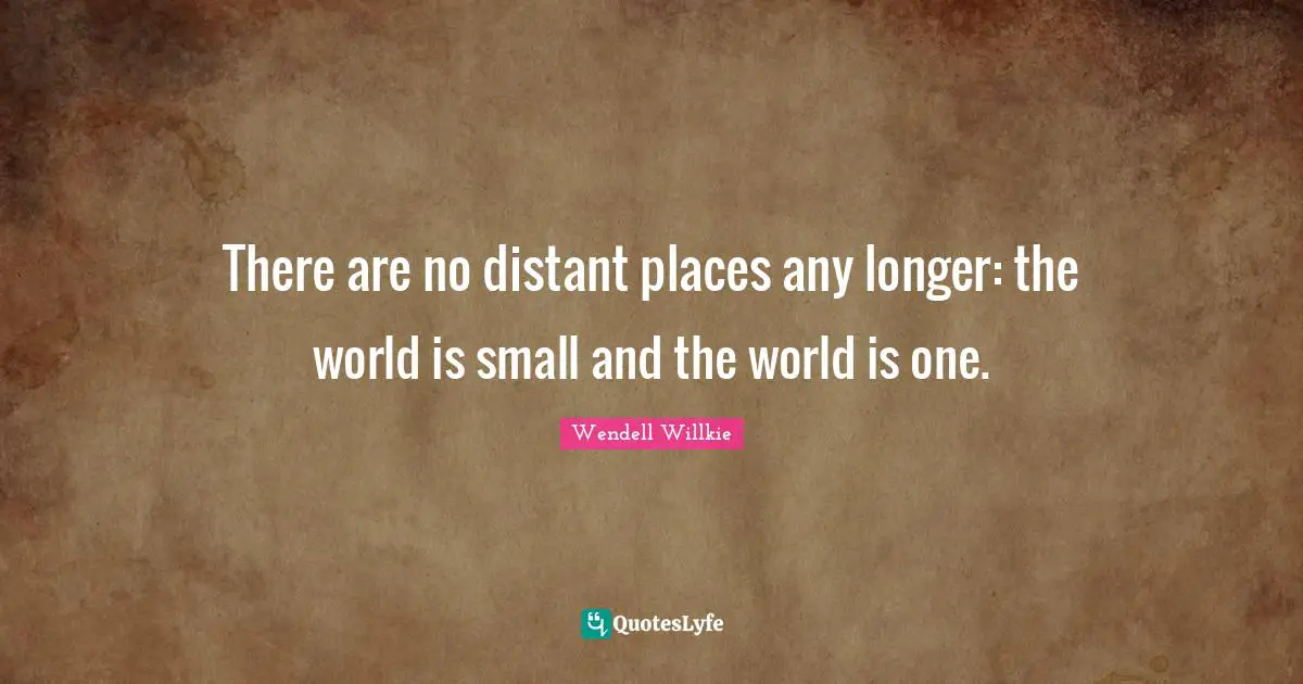 There are no distant places any longer: the world is small and the world is one.