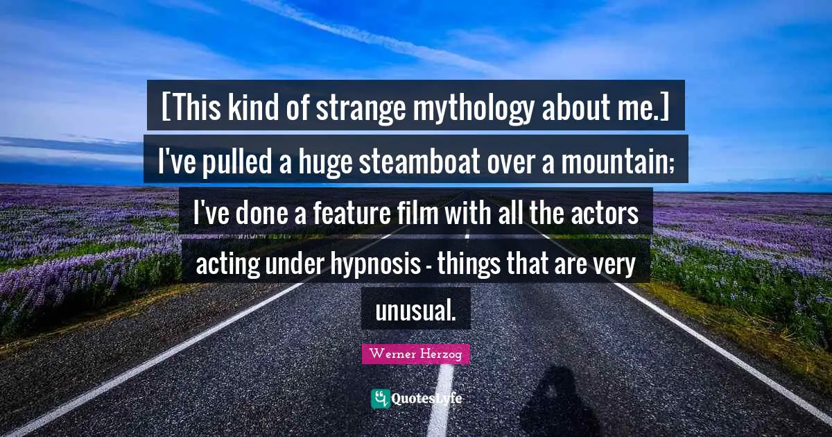 [This kind of strange mythology about me.] I've pulled a huge steamboat over a mountain; I've done a feature film with all the actors acting under hypnosis - things that are very unusual.