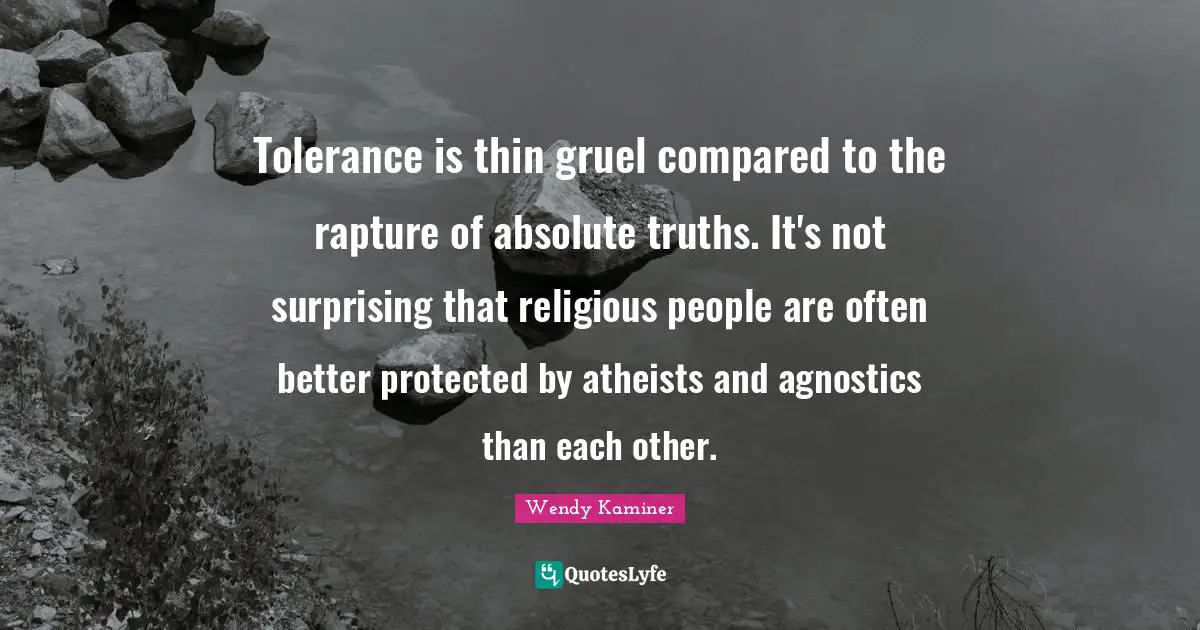Tolerance is thin gruel compared to the rapture of absolute truths. It's not surprising that religious people are often better protected by atheists and agnostics than each other.