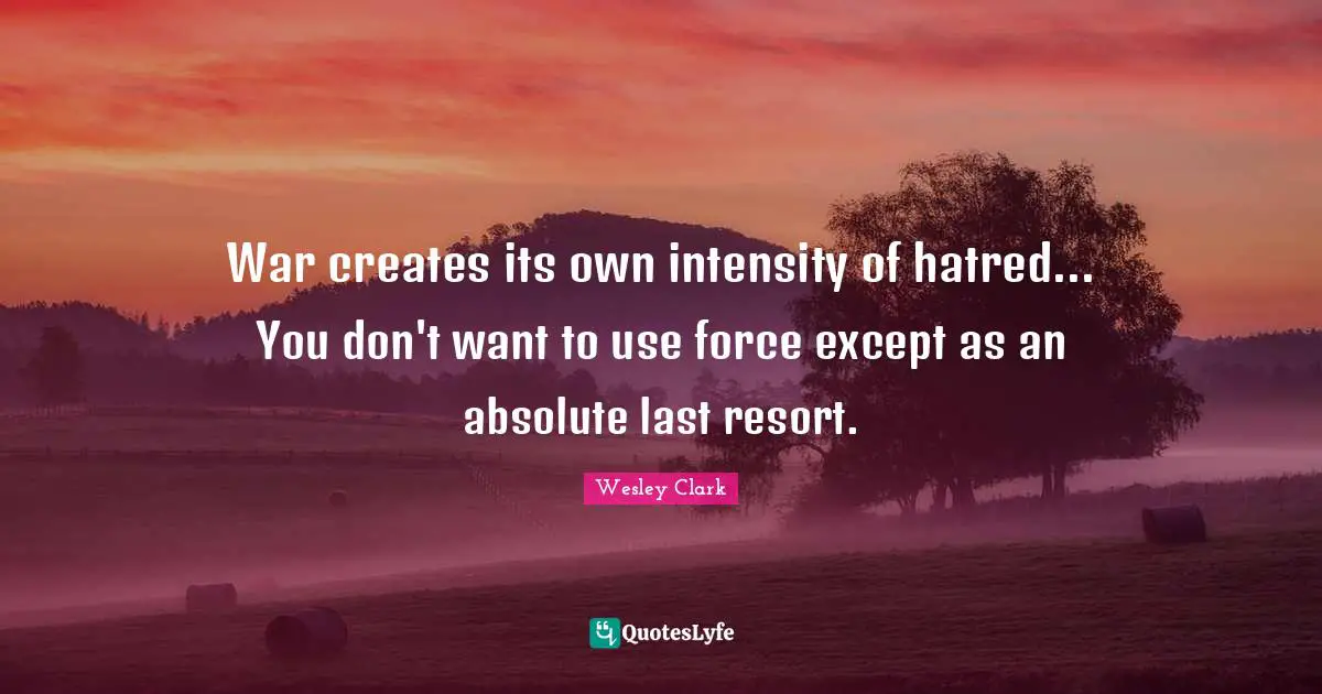 War creates its own intensity of hatred... You don't want to use force except as an absolute last resort.