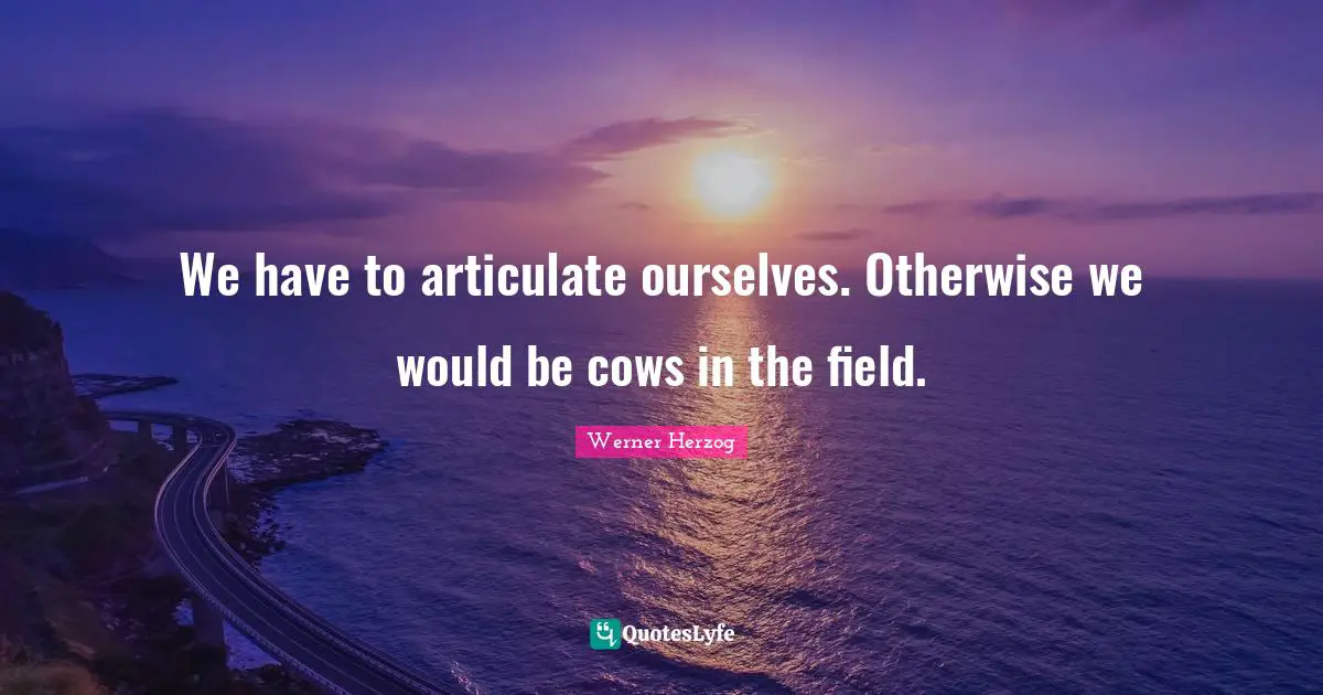 We have to articulate ourselves. Otherwise we would be cows in the field.