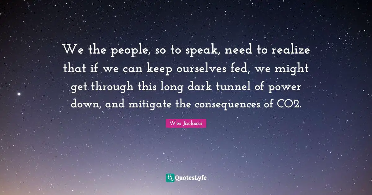 We the people, so to speak, need to realize that if we can keep ourselves fed, we might get through this long dark tunnel of power down, and mitigate the consequences of CO2.