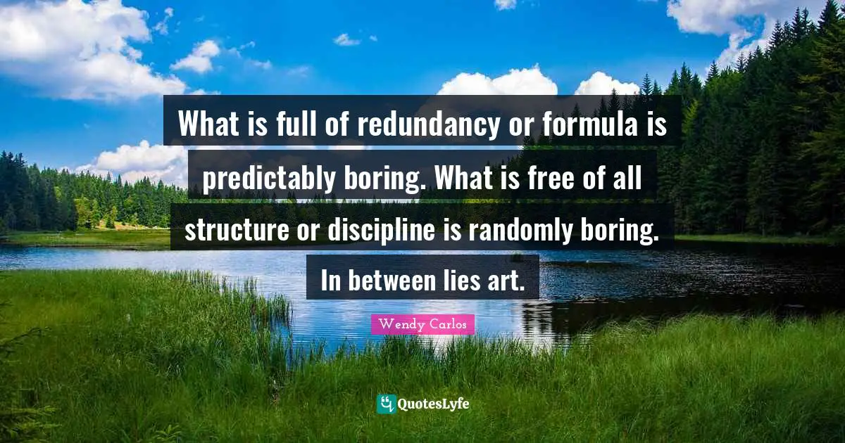 What is full of redundancy or formula is predictably boring. What is free of all structure or discipline is randomly boring. In between lies art.