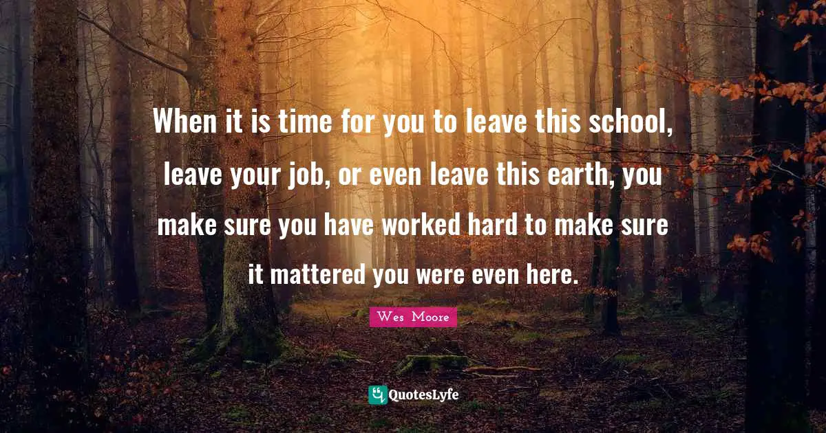 When it is time for you to leave this school, leave your job, or even leave this earth, you make sure you have worked hard to make sure it mattered you were even here.