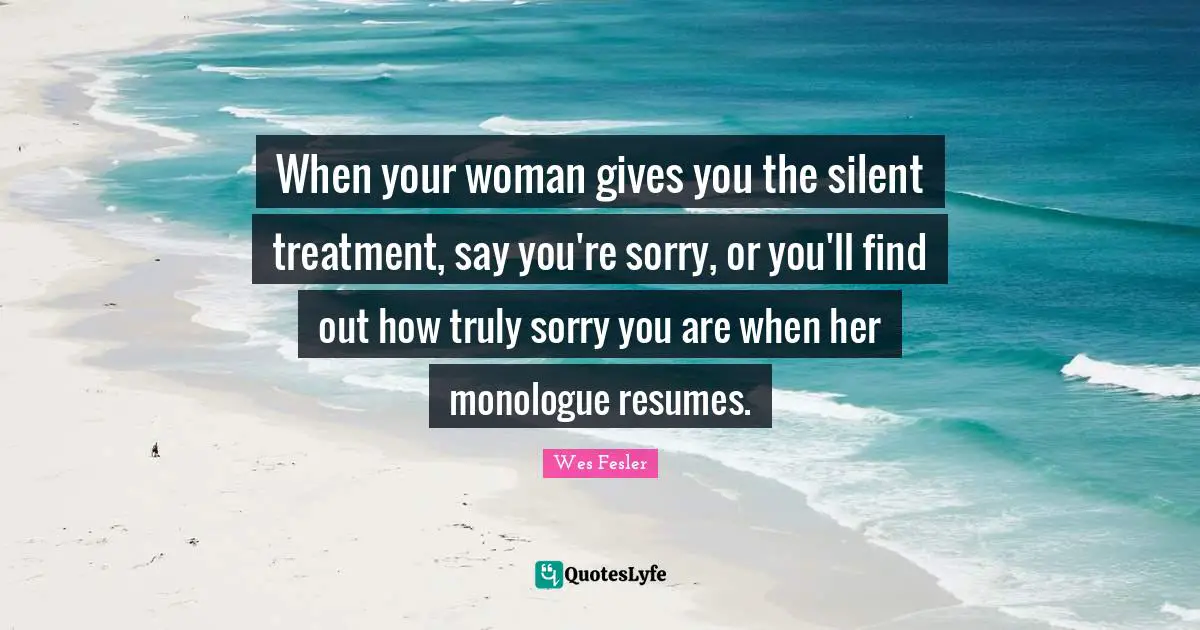 When your woman gives you the silent treatment, say you're sorry, or you'll find out how truly sorry you are when her monologue resumes.