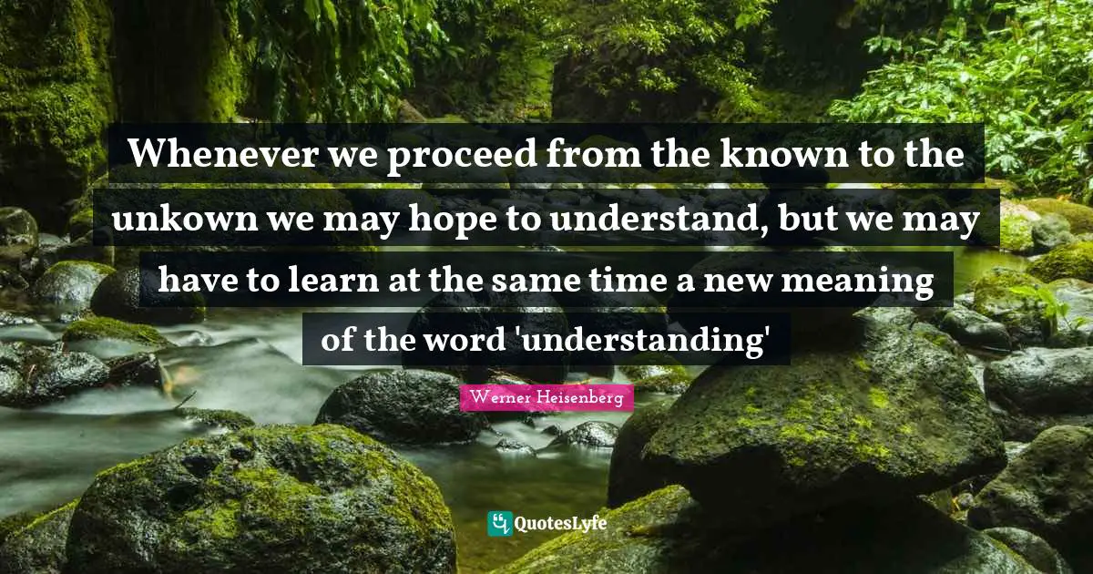 Werner Heisenberg Quotes: Whenever we proceed from the known to the unkown we may hope to understand, but we may have to learn at the same time a new meaning of the word 'understanding'