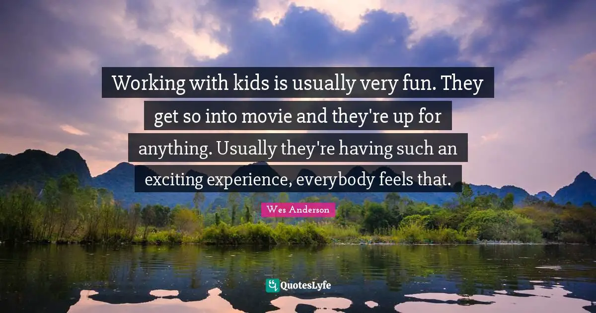Working with kids is usually very fun. They get so into movie and they're up for anything. Usually they're having such an exciting experience, everybody feels that.
