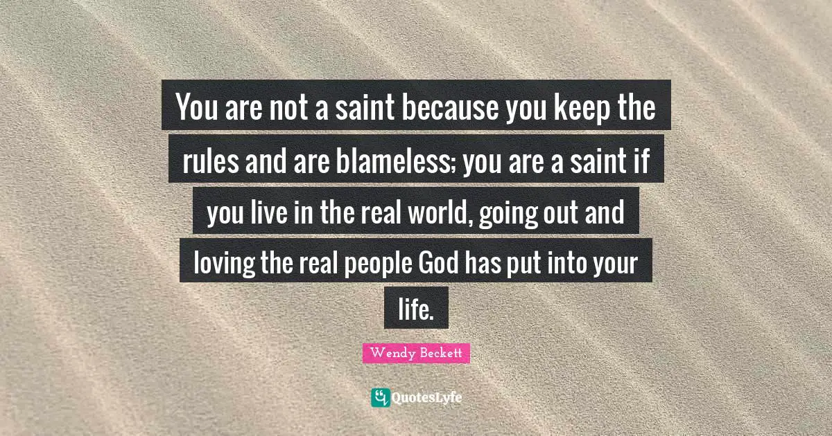 You are not a saint because you keep the rules and are blameless; you are a saint if you live in the real world, going out and loving the real people God has put into your life.
