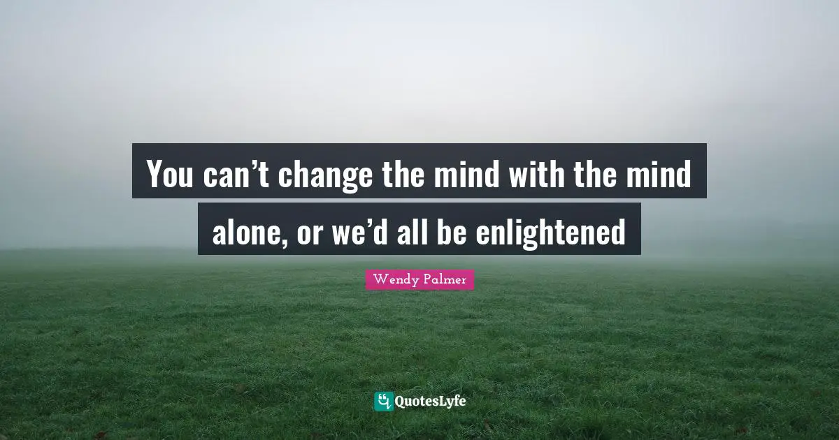 You can’t change the mind with the mind alone, or we’d all be enlightened