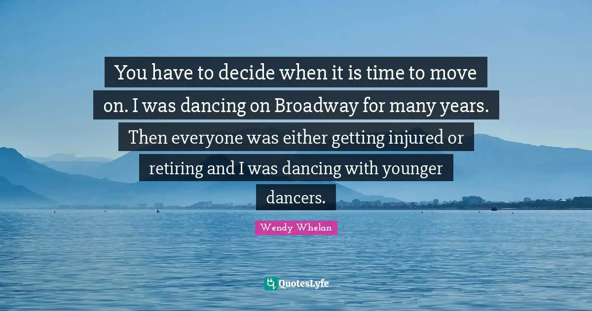 You have to decide when it is time to move on. I was dancing on Broadway for many years. Then everyone was either getting injured or retiring and I was dancing with younger dancers.