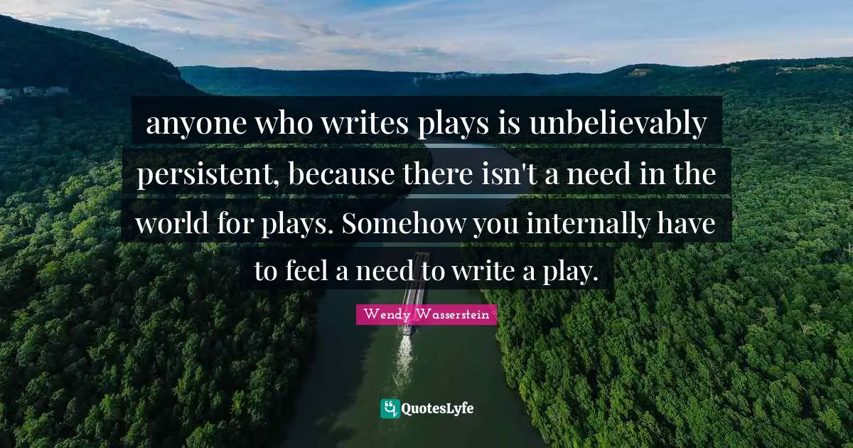 anyone who writes plays is unbelievably persistent, because there isn't a need in the world for plays. Somehow you internally have to feel a need to write a play.