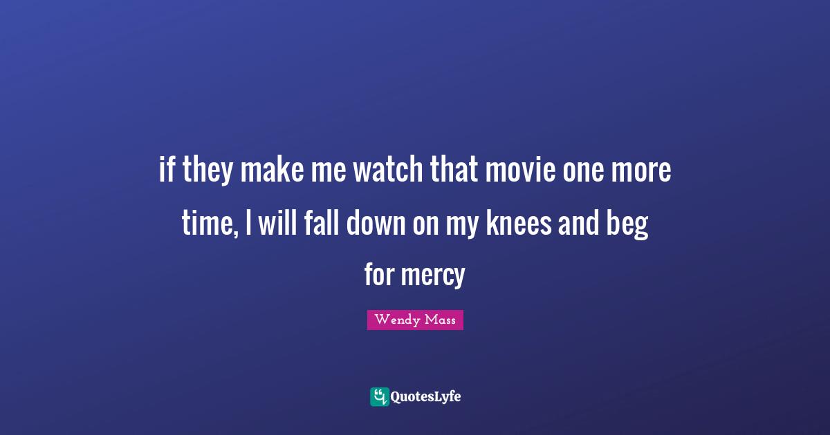 if they make me watch that movie one more time, I will fall down on my knees and beg for mercy