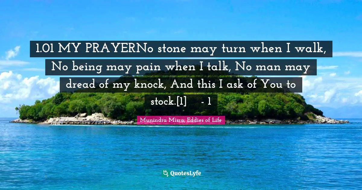 1.01 MY PRAYERNo stone may turn when I walk, No being may pain when I talk, No man may dread of my knock, And this I ask of You to stock.[1]	- 1