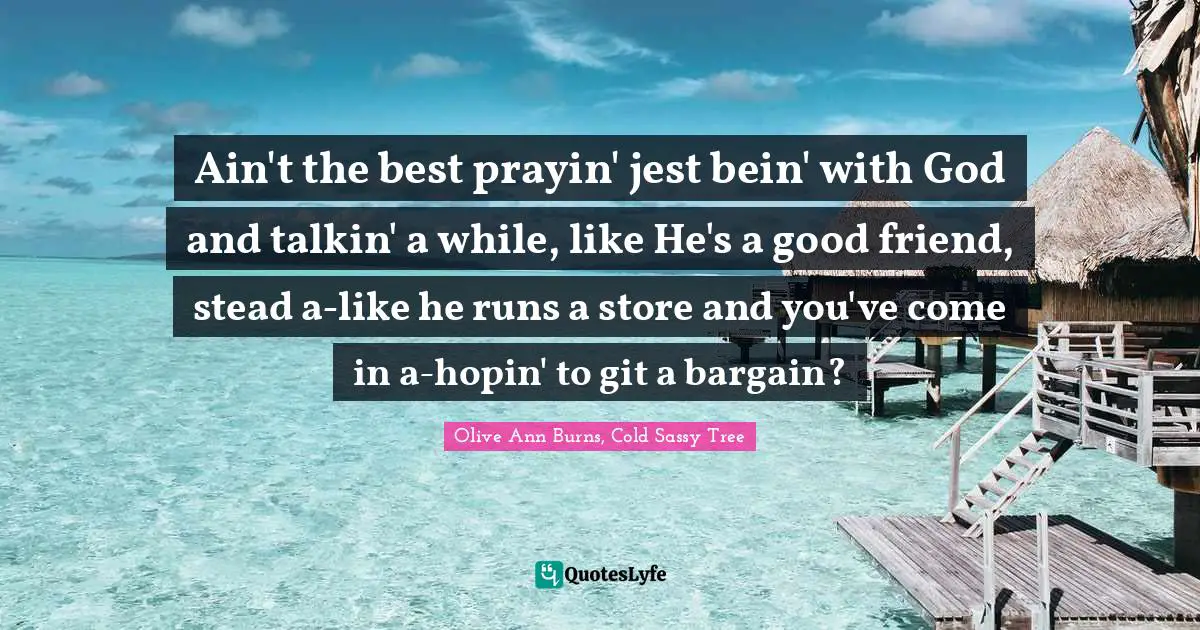 Ain't the best prayin' jest bein' with God and talkin' a while, like He's a good friend, stead a-like he runs a store and you've come in a-hopin' to git a bargain?