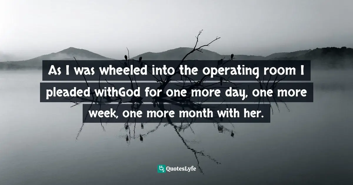 As I was wheeled into the operating room I pleaded withGod for one more day, one more week, one more month with her.