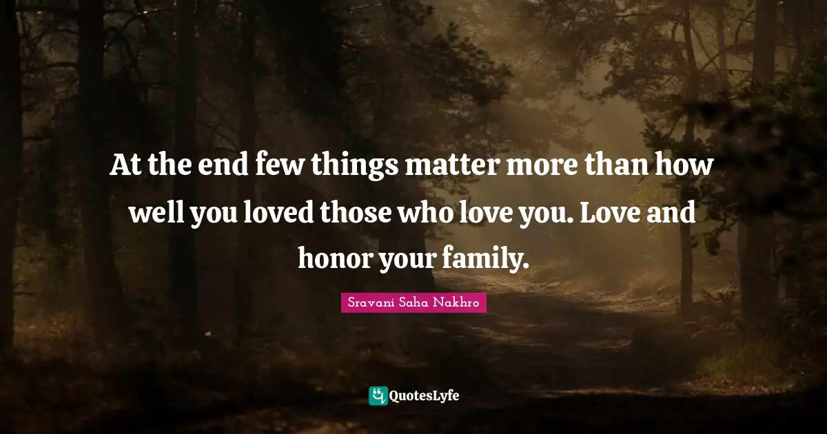 At the end few things matter more than how well you loved those who love you. Love and honor your family.