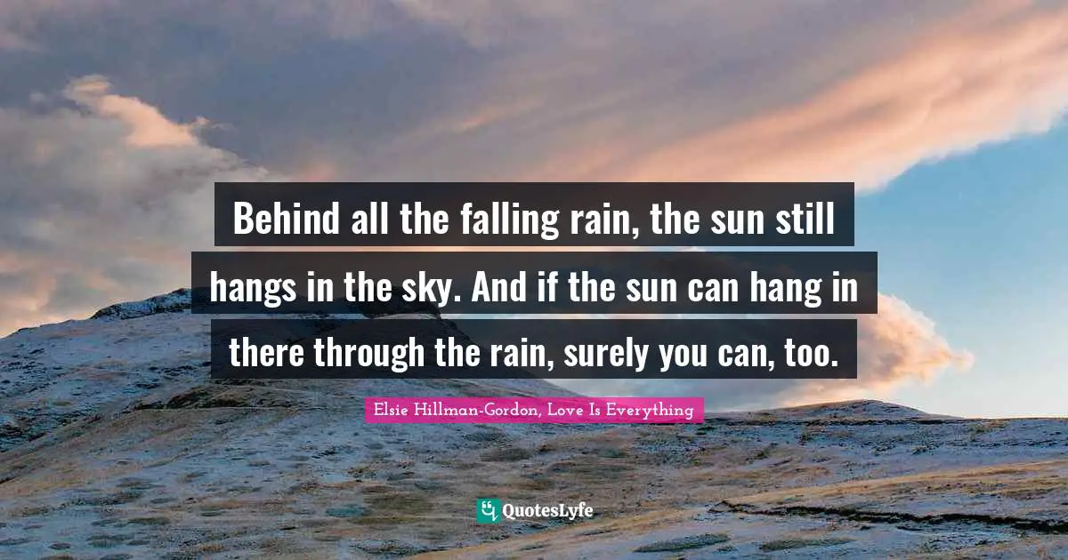 Behind all the falling rain, the sun still hangs in the sky. And if the sun can hang in there through the rain, surely you can, too.