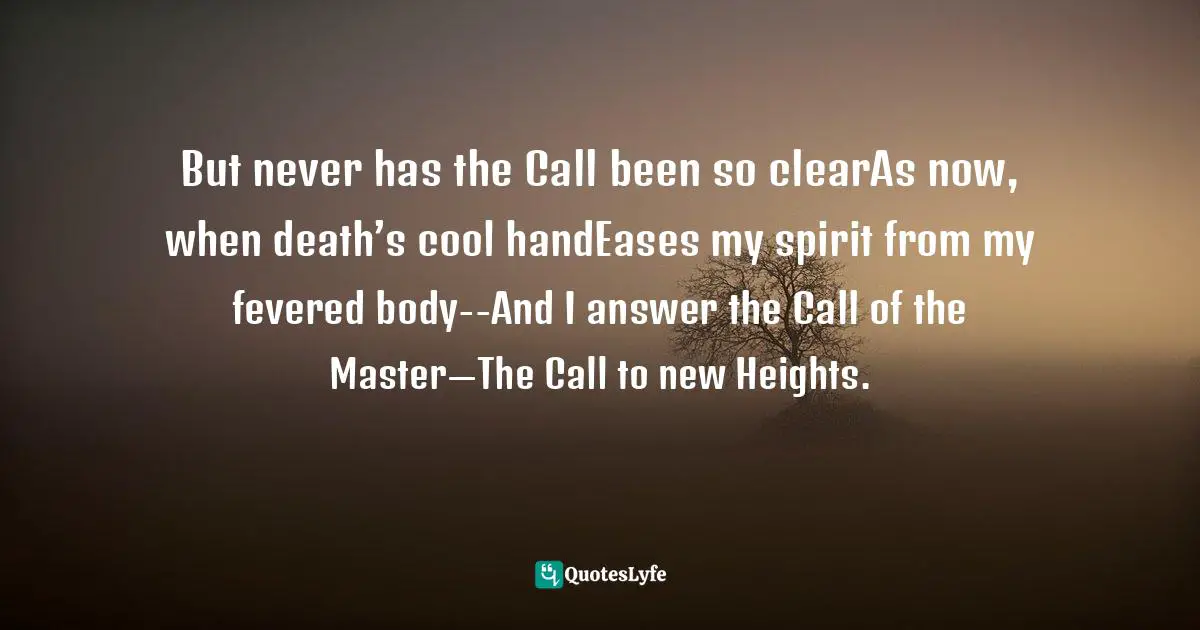But never has the Call been so clearAs now, when death’s cool handEases my spirit from my fevered body--And I answer the Call of the Master—The Call to new Heights.