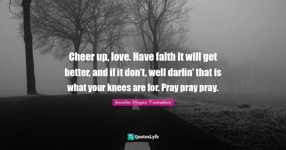 Cheer up, love. Have faith it will get better, and if it don’t, well darlin’ that is what your knees are for. Pray pray pray.