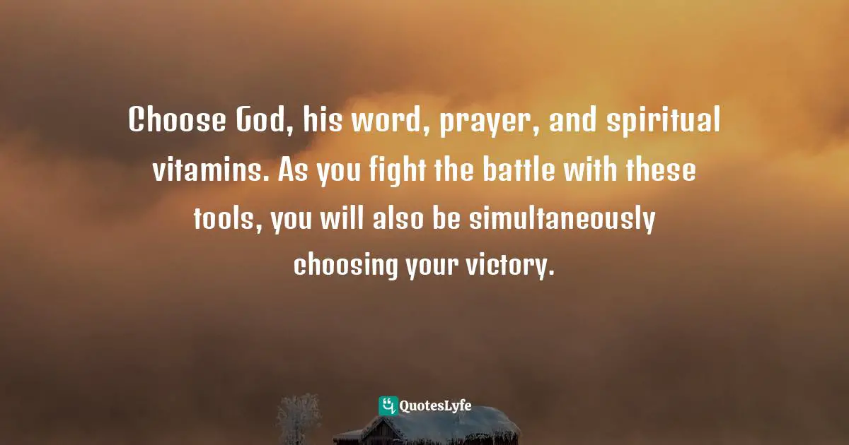 Choose God, his word, prayer, and spiritual vitamins. As you fight the battle with these tools, you will also be simultaneously choosing your victory.